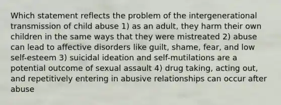 Which statement reflects the problem of the intergenerational transmission of child abuse 1) as an adult, they harm their own children in the same ways that they were mistreated 2) abuse can lead to affective disorders like guilt, shame, fear, and low self-esteem 3) suicidal ideation and self-mutilations are a potential outcome of sexual assault 4) drug taking, acting out, and repetitively entering in abusive relationships can occur after abuse