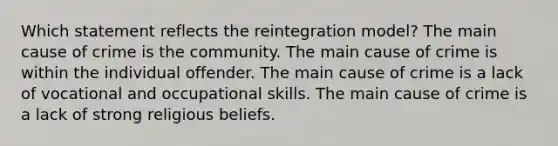 Which statement reflects the reintegration model? The main cause of crime is the community. The main cause of crime is within the individual offender. The main cause of crime is a lack of vocational and occupational skills. The main cause of crime is a lack of strong religious beliefs.