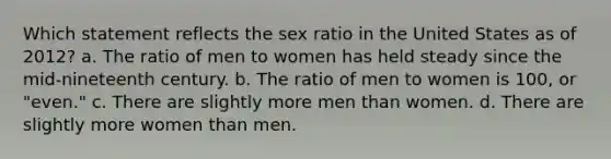 Which statement reflects the sex ratio in the United States as of 2012? a. The ratio of men to women has held steady since the mid-nineteenth century. b. The ratio of men to women is 100, or "even." c. There are slightly more men than women. d. There are slightly more women than men.