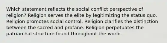 Which statement reflects the social conflict perspective of religion? Religion serves the elite by legitimizing the status quo. Religion promotes social control. Religion clarifies the distinction between the sacred and profane. Religion perpetuates the patriarchal structure found throughout the world.