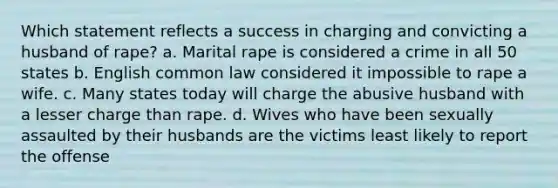 Which statement reflects a success in charging and convicting a husband of rape? a. Marital rape is considered a crime in all 50 states b. English common law considered it impossible to rape a wife. c. Many states today will charge the abusive husband with a lesser charge than rape. d. Wives who have been sexually assaulted by their husbands are the victims least likely to report the offense