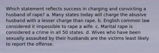 Which statement reflects success in charging and convicting a husband of rape? a. Many states today will charge the abusive husband with a lesser charge than rape. b. English common law considered it impossible to rape a wife. c. Marital rape is considered a crime in all 50 states. d. Wives who have been sexually assaulted by their husbands are the victims least likely to report the offense.