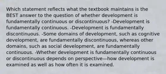 Which statement reflects what the textbook maintains is the BEST answer to the question of whether development is fundamentally continuous or discontinuous? -Development is fundamentally continuous. -Development is fundamentally discontinuous. -Some domains of development, such as cognitive development, are fundamentally discontinuous, whereas other domains, such as social development, are fundamentally continuous. -Whether development is fundamentally continuous or discontinuous depends on perspective—how development is examined as well as how often it is examined.