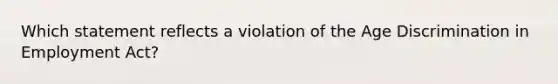 Which statement reflects a violation of the Age Discrimination in Employment Act?