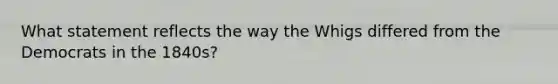 What statement reflects the way the Whigs differed from the Democrats in the 1840s?