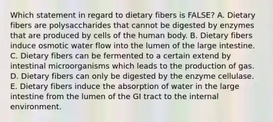 Which statement in regard to dietary fibers is FALSE? A. Dietary fibers are polysaccharides that cannot be digested by enzymes that are produced by cells of the human body. B. Dietary fibers induce osmotic water flow into the lumen of the large intestine. C. Dietary fibers can be fermented to a certain extend by intestinal microorganisms which leads to the production of gas. D. Dietary fibers can only be digested by the enzyme cellulase. E. Dietary fibers induce the absorption of water in the large intestine from the lumen of the GI tract to the internal environment.