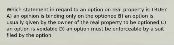 Which statement in regard to an option on real property is TRUE? A) an opinion is binding only on the optionee B) an option is usually given by the owner of the real property to be optioned C) an option is voidable D) an option must be enforceable by a suit filed by the option