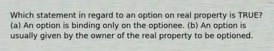 Which statement in regard to an option on real property is TRUE? (a) An option is binding only on the optionee. (b) An option is usually given by the owner of the real property to be optioned.