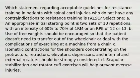 Which statement regarding acceptable guidelines for resistance training in patients with spinal cord injuries who do not have any contraindications to resistance training is FALSE? Select one: a. An appropriate initial starting point is two sets of 10 repetitions, with an intensity of 60% to 70% of 1RM or an RPE of 12 or 13. b. Use of free weights should be encouraged so that the patient doesn't need to transfer out of the wheelchair or deal with the complications of exercising at a machine from a chair. c. Isometric contractions for the shoulders concentrating on the protractors, retractors, elevators, depressors, and internal and external rotators should be strongly considered. d. Scapular stabilization and rotator cuff exercises will help prevent overuse injuries.