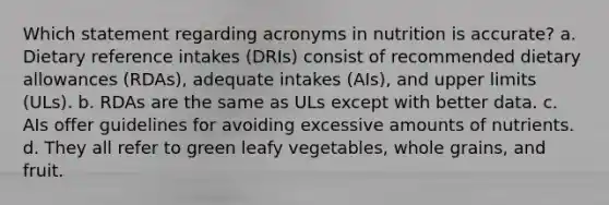 Which statement regarding acronyms in nutrition is accurate? a. Dietary reference intakes (DRIs) consist of recommended dietary allowances (RDAs), adequate intakes (AIs), and upper limits (ULs). b. RDAs are the same as ULs except with better data. c. AIs offer guidelines for avoiding excessive amounts of nutrients. d. They all refer to green leafy vegetables, whole grains, and fruit.