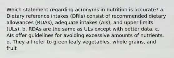 Which statement regarding acronyms in nutrition is accurate? a. Dietary reference intakes (DRIs) consist of recommended dietary allowances (RDAs), adequate intakes (AIs), and upper limits (ULs). b. RDAs are the same as ULs except with better data. c. AIs offer guidelines for avoiding excessive amounts of nutrients. d. They all refer to green leafy vegetables, whole grains, and fruit