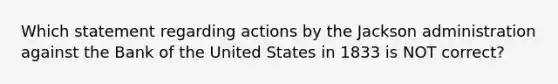 Which statement regarding actions by the Jackson administration against the Bank of the United States in 1833 is NOT correct?