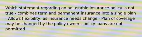 Which statement regarding an adjustable insurance policy is not true - combines term and permanent insurance into a single plan - Allows flexibility, as insurance needs change - Plan of coverage may be changed by the policy owner - policy loans are not permitted