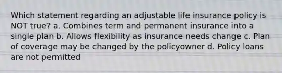 Which statement regarding an adjustable life insurance policy is NOT true? a. Combines term and permanent insurance into a single plan b. Allows flexibility as insurance needs change c. Plan of coverage may be changed by the policyowner d. Policy loans are not permitted