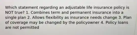 Which statement regarding an adjustable life insurance policy is NOT true? 1. Combines term and permanent insurance into a single plan 2. Allows flexibility as insurance needs change 3. Plan of coverage may be changed by the policyowner 4. Policy loans are not permitted