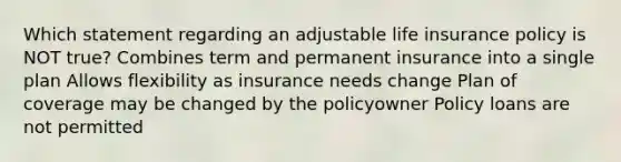 Which statement regarding an adjustable life insurance policy is NOT true? Combines term and permanent insurance into a single plan Allows flexibility as insurance needs change Plan of coverage may be changed by the policyowner Policy loans are not permitted