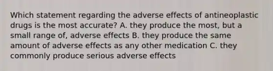 Which statement regarding the adverse effects of antineoplastic drugs is the most accurate? A. they produce the most, but a small range of, adverse effects B. they produce the same amount of adverse effects as any other medication C. they commonly produce serious adverse effects