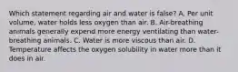 Which statement regarding air and water is false? A. Per unit volume, water holds less oxygen than air. B. Air-breathing animals generally expend more energy ventilating than water-breathing animals. C. Water is more viscous than air. D. Temperature affects the oxygen solubility in water more than it does in air.