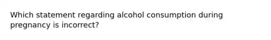 Which statement regarding alcohol consumption during pregnancy is incorrect?