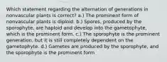 Which statement regarding the alternation of generations in nonvascular plants is correct? a.) The prominent form of nonvascular plants is diploid. b.) Spores, produced by the sporophyte, are haploid and develop into the gametophyte, which is the prominent form. c.) The sporophyte is the prominent generation, but it is still completely dependent on the gametophyte. d.) Gametes are produced by the sporophyte, and the sporophyte is the prominent form