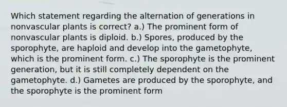 Which statement regarding the alternation of generations in nonvascular plants is correct? a.) The prominent form of nonvascular plants is diploid. b.) Spores, produced by the sporophyte, are haploid and develop into the gametophyte, which is the prominent form. c.) The sporophyte is the prominent generation, but it is still completely dependent on the gametophyte. d.) Gametes are produced by the sporophyte, and the sporophyte is the prominent form