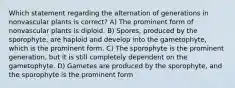 Which statement regarding the alternation of generations in nonvascular plants is correct? A) The prominent form of nonvascular plants is diploid. B) Spores, produced by the sporophyte, are haploid and develop into the gametophyte, which is the prominent form. C) The sporophyte is the prominent generation, but it is still completely dependent on the gametophyte. D) Gametes are produced by the sporophyte, and the sporophyte is the prominent form