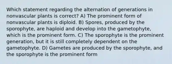 Which statement regarding the alternation of generations in nonvascular plants is correct? A) The prominent form of nonvascular plants is diploid. B) Spores, produced by the sporophyte, are haploid and develop into the gametophyte, which is the prominent form. C) The sporophyte is the prominent generation, but it is still completely dependent on the gametophyte. D) Gametes are produced by the sporophyte, and the sporophyte is the prominent form