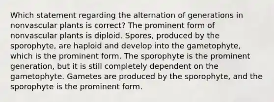 Which statement regarding the alternation of generations in nonvascular plants is correct? The prominent form of nonvascular plants is diploid. Spores, produced by the sporophyte, are haploid and develop into the gametophyte, which is the prominent form. The sporophyte is the prominent generation, but it is still completely dependent on the gametophyte. Gametes are produced by the sporophyte, and the sporophyte is the prominent form.