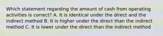 Which statement regarding the amount of cash from operating activities is correct? A. It is identical under the direct and the indirect method B. It is higher under the direct than the indirect method C. It is lower under the direct than the indirect method