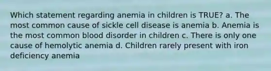 Which statement regarding anemia in children is TRUE? a. The most common cause of sickle cell disease is anemia b. Anemia is the most common blood disorder in children c. There is only one cause of hemolytic anemia d. Children rarely present with iron deficiency anemia