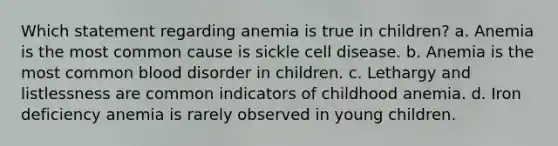 Which statement regarding anemia is true in children? a. Anemia is the most common cause is sickle cell disease. b. Anemia is the most common blood disorder in children. c. Lethargy and listlessness are common indicators of childhood anemia. d. Iron deficiency anemia is rarely observed in young children.