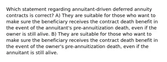 Which statement regarding annuitant-driven deferred annuity contracts is correct? A) They are suitable for those who want to make sure the beneficiary receives the contract death benefit in the event of the annuitant's pre-annuitization death, even if the owner is still alive. B) They are suitable for those who want to make sure the beneficiary receives the contract death benefit in the event of the owner's pre-annuitization death, even if the annuitant is still alive.