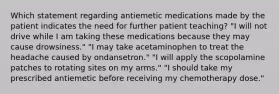 Which statement regarding antiemetic medications made by the patient indicates the need for further patient teaching? "I will not drive while I am taking these medications because they may cause drowsiness." "I may take acetaminophen to treat the headache caused by ondansetron." "I will apply the scopolamine patches to rotating sites on my arms." "I should take my prescribed antiemetic before receiving my chemotherapy dose."