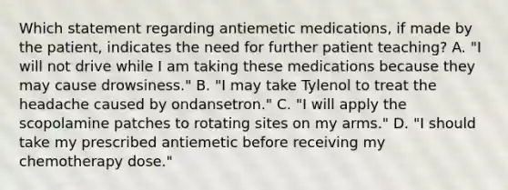 Which statement regarding antiemetic medications, if made by the patient, indicates the need for further patient teaching? A. "I will not drive while I am taking these medications because they may cause drowsiness." B. "I may take Tylenol to treat the headache caused by ondansetron." C. "I will apply the scopolamine patches to rotating sites on my arms." D. "I should take my prescribed antiemetic before receiving my chemotherapy dose."