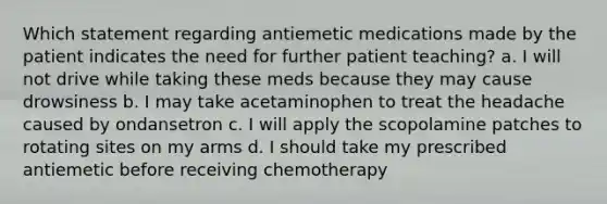 Which statement regarding antiemetic medications made by the patient indicates the need for further patient teaching? a. I will not drive while taking these meds because they may cause drowsiness b. I may take acetaminophen to treat the headache caused by ondansetron c. I will apply the scopolamine patches to rotating sites on my arms d. I should take my prescribed antiemetic before receiving chemotherapy