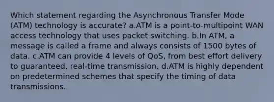 Which statement regarding the Asynchronous Transfer Mode (ATM) technology is accurate? a.ATM is a point-to-multipoint WAN access technology that uses packet switching. b.In ATM, a message is called a frame and always consists of 1500 bytes of data. c.ATM can provide 4 levels of QoS, from best effort delivery to guaranteed, real-time transmission. d.ATM is highly dependent on predetermined schemes that specify the timing of data transmissions.