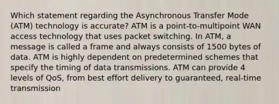 Which statement regarding the Asynchronous Transfer Mode (ATM) technology is accurate? ATM is a point-to-multipoint WAN access technology that uses packet switching. In ATM, a message is called a frame and always consists of 1500 bytes of data. ATM is highly dependent on predetermined schemes that specify the timing of data transmissions. ATM can provide 4 levels of QoS, from best effort delivery to guaranteed, real-time transmission