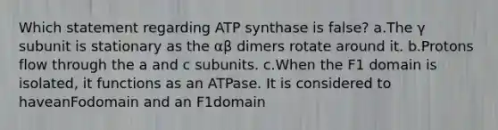 Which statement regarding ATP synthase is false? a.The γ subunit is stationary as the αβ dimers rotate around it. b.Protons flow through the a and c subunits. c.When the F1 domain is isolated, it functions as an ATPase. It is considered to haveanFodomain and an F1domain