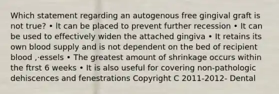 Which statement regarding an autogenous free gingival graft is not true? • lt can be placed to prevent further recession • It can be used to effectively widen the attached gingiva • It retains its own blood supply and is not dependent on the bed of recipient blood ,·essels • The greatest amount of shrinkage occurs within the ftrst 6 weeks • It is also useful for covering non-pathologic dehiscences and fenestrations Copyright C 2011-2012- Dental