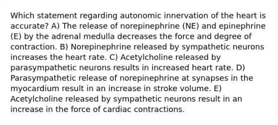 Which statement regarding autonomic innervation of the heart is accurate? A) The release of norepinephrine (NE) and epinephrine (E) by the adrenal medulla decreases the force and degree of contraction. B) Norepinephrine released by sympathetic neurons increases the heart rate. C) Acetylcholine released by parasympathetic neurons results in increased heart rate. D) Parasympathetic release of norepinephrine at synapses in the myocardium result in an increase in stroke volume. E) Acetylcholine released by sympathetic neurons result in an increase in the force of cardiac contractions.