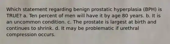 Which statement regarding benign prostatic hyperplasia (BPH) is TRUE? a. Ten percent of men will have it by age 80 years. b. It is an uncommon condition. c. The prostate is largest at birth and continues to shrink. d. It may be problematic if urethral compression occurs.