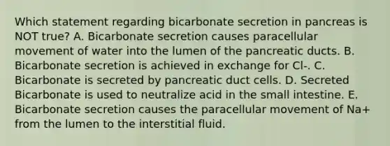 Which statement regarding bicarbonate secretion in pancreas is NOT true? A. Bicarbonate secretion causes paracellular movement of water into the lumen of the pancreatic ducts. B. Bicarbonate secretion is achieved in exchange for Cl-. C. Bicarbonate is secreted by pancreatic duct cells. D. Secreted Bicarbonate is used to neutralize acid in the small intestine. E. Bicarbonate secretion causes the paracellular movement of Na+ from the lumen to the interstitial fluid.