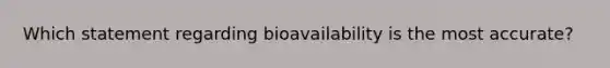 Which statement regarding bioavailability is the most accurate?