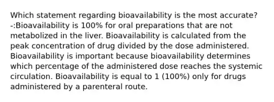 Which statement regarding bioavailability is the most accurate? -:Bioavailability is 100% for oral preparations that are not metabolized in the liver. Bioavailability is calculated from the peak concentration of drug divided by the dose administered. Bioavailability is important because bioavailability determines which percentage of the administered dose reaches the systemic circulation. Bioavailability is equal to 1 (100%) only for drugs administered by a parenteral route.