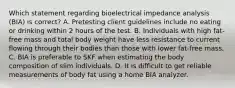 Which statement regarding bioelectrical impedance analysis (BIA) is correct? A. Pretesting client guidelines include no eating or drinking within 2 hours of the test. B. Individuals with high fat-free mass and total body weight have less resistance to current flowing through their bodies than those with lower fat-free mass. C. BIA is preferable to SKF when estimating the body composition of slim individuals. D. It is difficult to get reliable measurements of body fat using a home BIA analyzer.