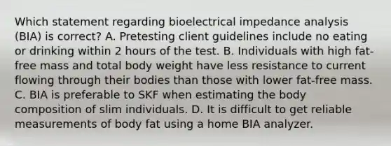 Which statement regarding bioelectrical impedance analysis (BIA) is correct? A. Pretesting client guidelines include no eating or drinking within 2 hours of the test. B. Individuals with high fat-free mass and total body weight have less resistance to current flowing through their bodies than those with lower fat-free mass. C. BIA is preferable to SKF when estimating the body composition of slim individuals. D. It is difficult to get reliable measurements of body fat using a home BIA analyzer.