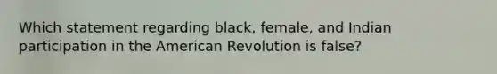 Which statement regarding black, female, and Indian participation in the American Revolution is false?