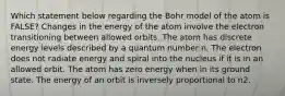 Which statement below regarding the Bohr model of the atom is FALSE? Changes in the energy of the atom involve the electron transitioning between allowed orbits. The atom has discrete energy levels described by a quantum number n. The electron does not radiate energy and spiral into the nucleus if it is in an allowed orbit. The atom has zero energy when in its ground state. The energy of an orbit is inversely proportional to n2.