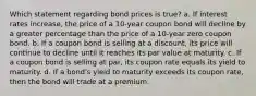 Which statement regarding bond prices is true? a. If interest rates increase, the price of a 10-year coupon bond will decline by a greater percentage than the price of a 10-year zero coupon bond. b. If a coupon bond is selling at a discount, its price will continue to decline until it reaches its par value at maturity. c. If a coupon bond is selling at par, its coupon rate equals its yield to maturity. d. If a bond's yield to maturity exceeds its coupon rate, then the bond will trade at a premium.