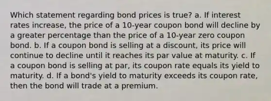 Which statement regarding bond prices is true? a. If interest rates increase, the price of a 10-year coupon bond will decline by a greater percentage than the price of a 10-year zero coupon bond. b. If a coupon bond is selling at a discount, its price will continue to decline until it reaches its par value at maturity. c. If a coupon bond is selling at par, its coupon rate equals its yield to maturity. d. If a bond's yield to maturity exceeds its coupon rate, then the bond will trade at a premium.